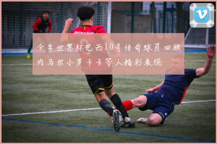 今年世界杯巴西10号传奇球员回顾内马尔小罗卡卡等人精彩表现