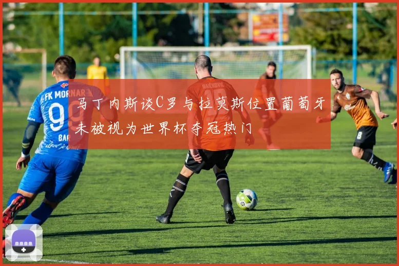 马丁内斯谈C罗与拉莫斯位置葡萄牙未被视为世界杯夺冠热门