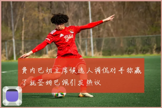 费内巴切主席候选人调侃对手称赢了就签姆巴佩引发热议