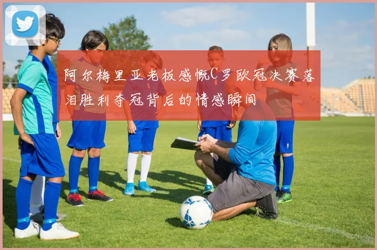 阿尔梅里亚老板感慨C罗欧冠决赛落泪胜利夺冠背后的情感瞬间