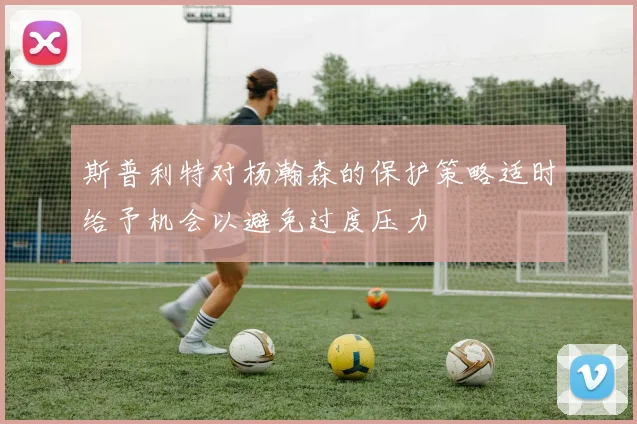 斯普利特对杨瀚森的保护策略适时给予机会以避免过度压力