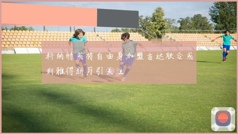 科纳特或将自由身加盟吉达联合或利雅得新月引关注