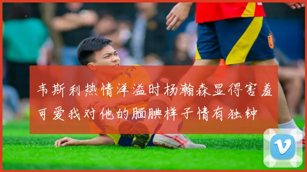 韦斯利热情洋溢时杨瀚森显得害羞可爱我对他的腼腆样子情有独钟