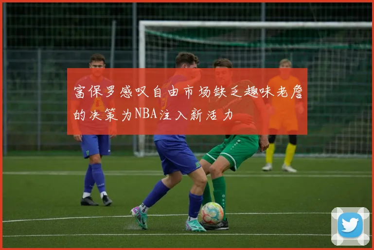 富保罗感叹自由市场缺乏趣味老詹的决策为NBA注入新活力