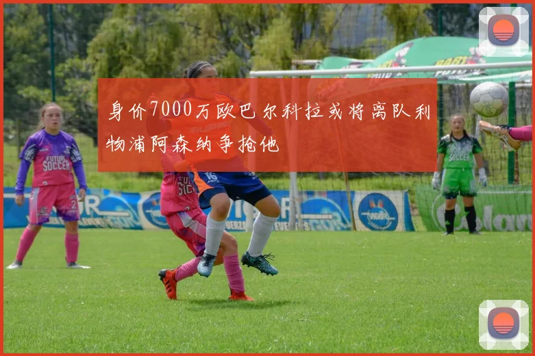身价7000万欧巴尔科拉或将离队利物浦阿森纳争抢他
