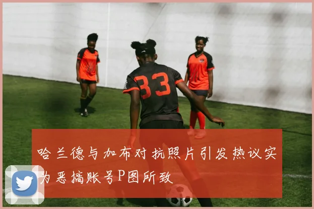 哈兰德与加布对抗照片引发热议实为恶搞账号P图所致