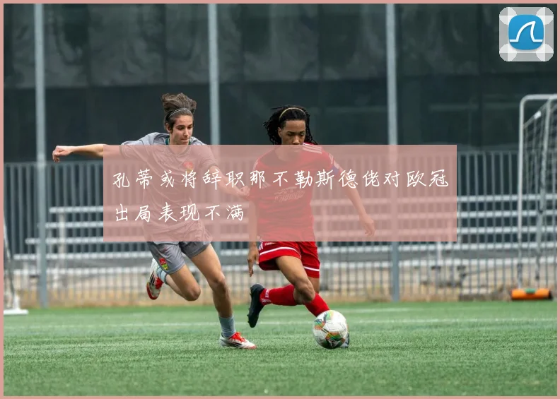 孔蒂或将辞职那不勒斯德佬对欧冠出局表现不满