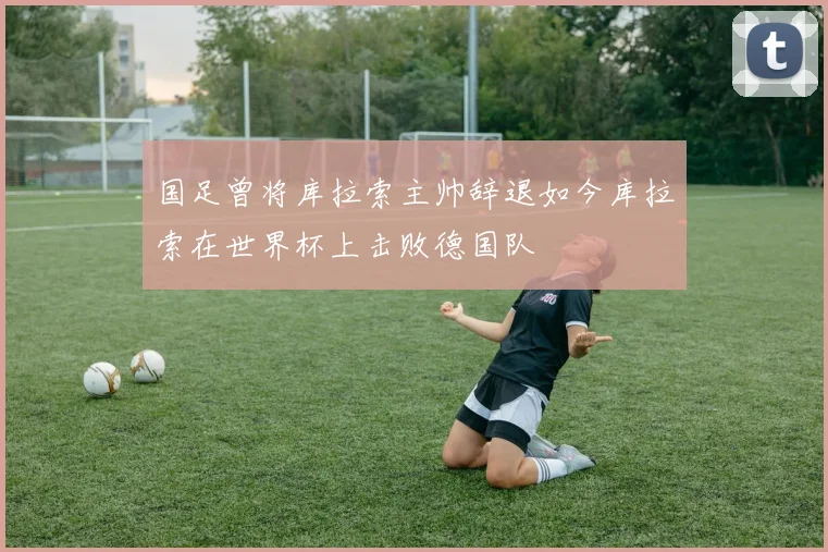 国足曾将库拉索主帅辞退如今库拉索在世界杯上击败德国队