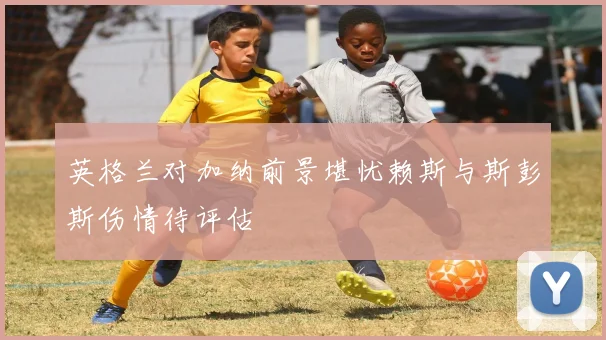 英格兰对加纳前景堪忧赖斯与斯彭斯伤情待评估