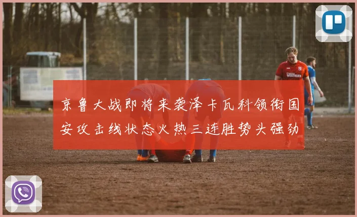 京鲁大战即将来袭泽卡瓦科领衔国安攻击线状态火热三连胜势头强劲