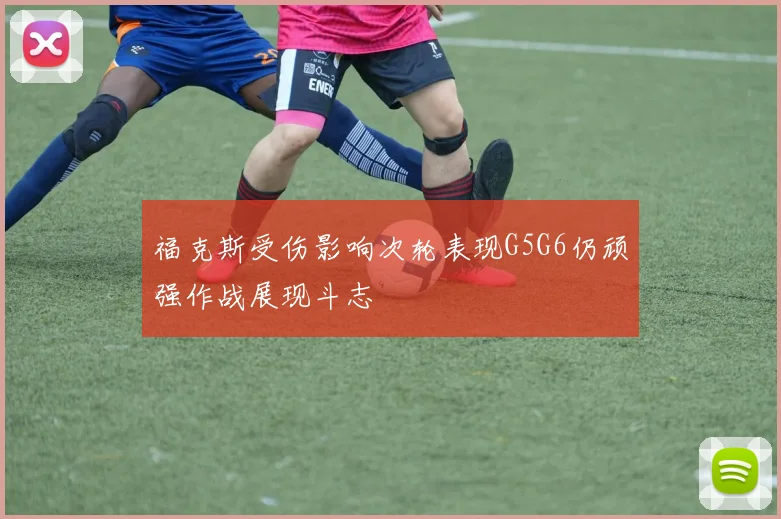 福克斯受伤影响次轮表现G5G6仍顽强作战展现斗志