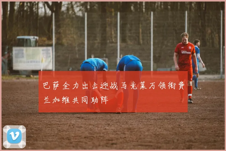 巴萨全力出击迎战马竞莱万领衔费兰加维共同助阵