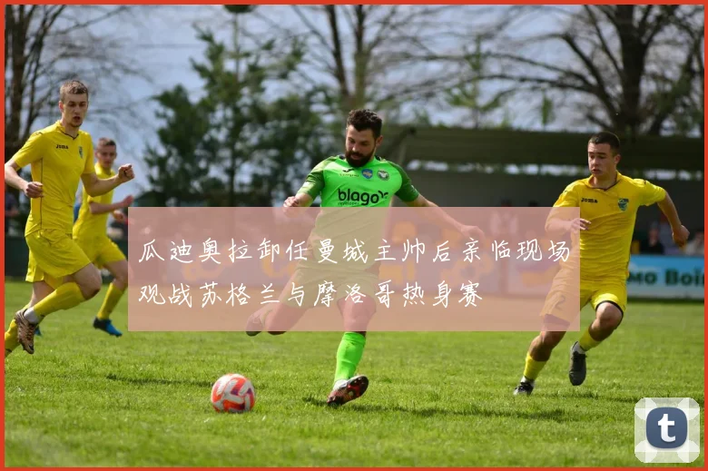 瓜迪奥拉卸任曼城主帅后亲临现场观战苏格兰与摩洛哥热身赛