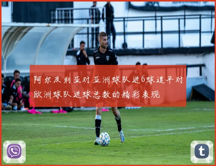 阿尔及利亚对亚洲球队进6球追平对欧洲球队进球总数的精彩表现