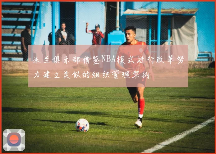米兰俱乐部借鉴NBA模式进行改革努力建立类似的组织管理架构