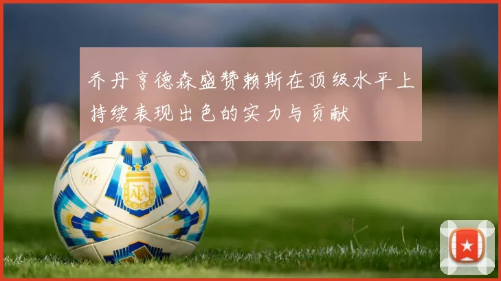 乔丹亨德森盛赞赖斯在顶级水平上持续表现出色的实力与贡献