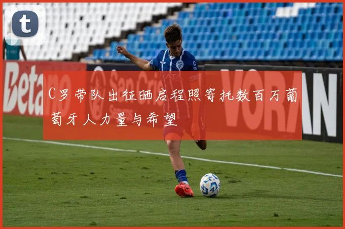 C罗带队出征晒启程照寄托数百万葡萄牙人力量与希望
