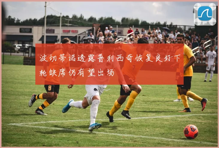 波切蒂诺透露普利西奇恢复良好下轮缺席仍有望出场