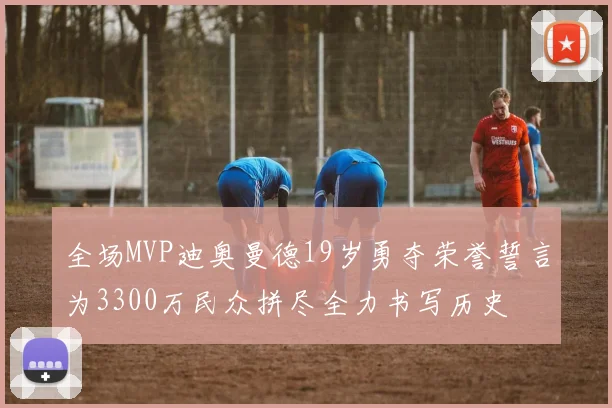 全场MVP迪奥曼德19岁勇夺荣誉誓言为3300万民众拼尽全力书写历史