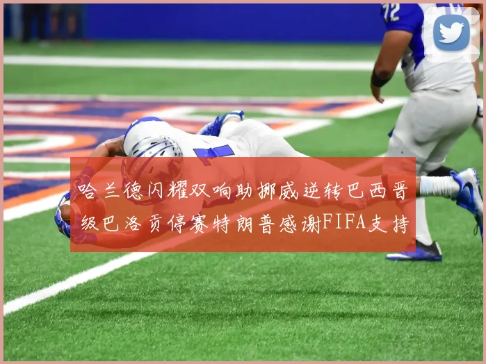 哈兰德闪耀双响助挪威逆转巴西晋级巴洛贡停赛特朗普感谢FIFA支持