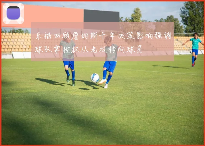 乐福回顾詹姆斯十年决策影响强调球队掌控权从老板转向球员