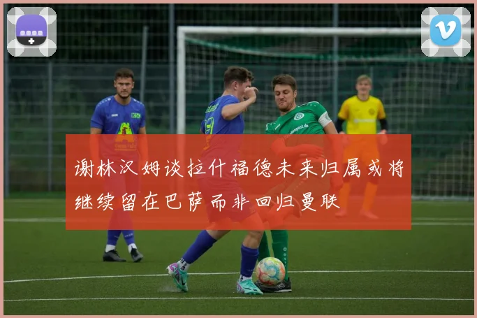 谢林汉姆谈拉什福德未来归属或将继续留在巴萨而非回归曼联