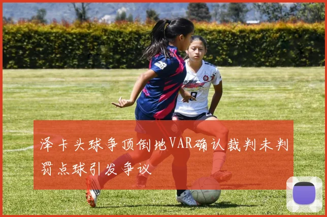 泽卡头球争顶倒地VAR确认裁判未判罚点球引发争议