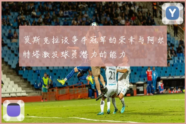 莫斯克拉谈争夺冠军的荣幸与阿尔特塔激发球员潜力的能力